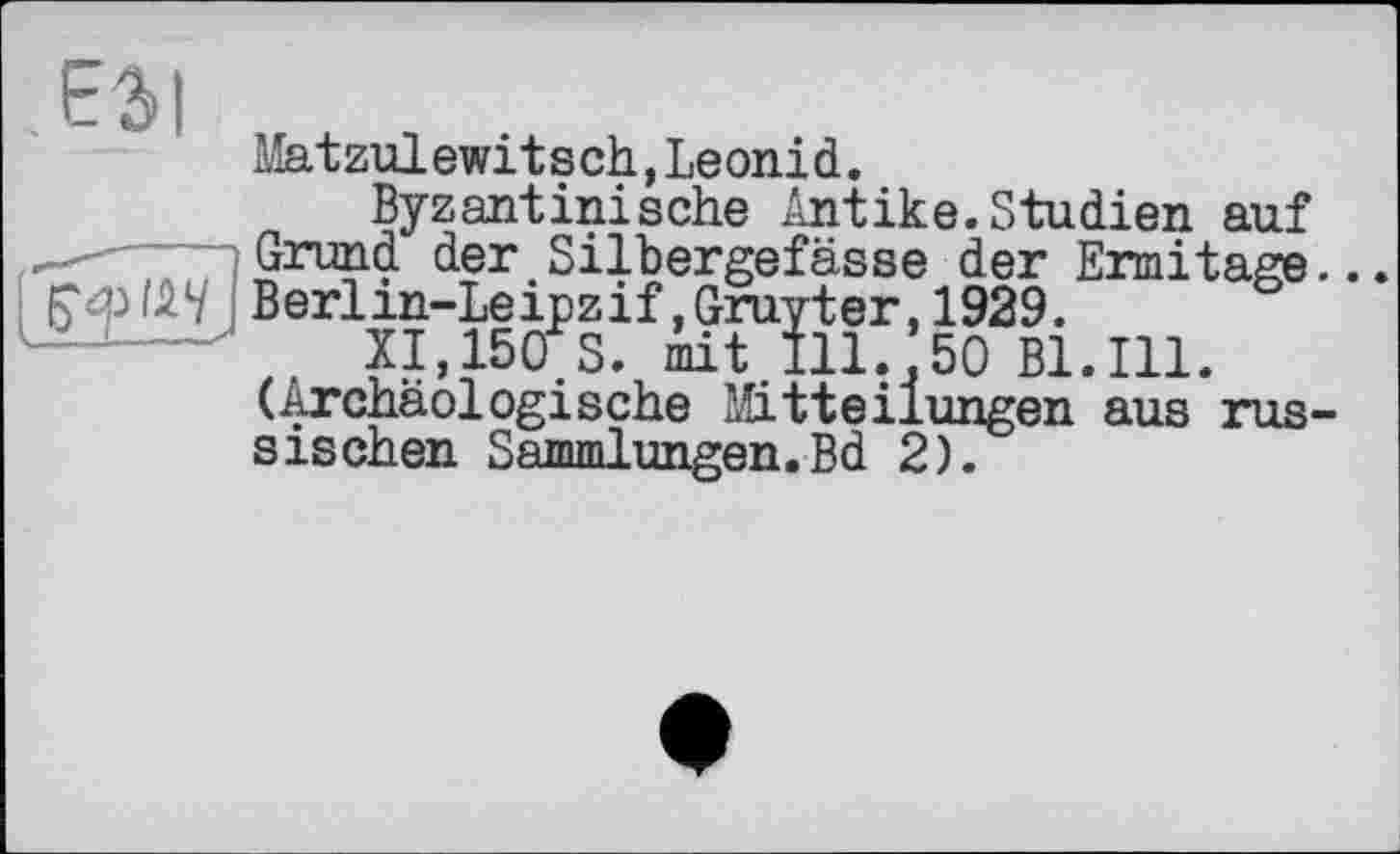 ﻿ЕЗІ
Mat zulewitsch,Leonid.
Byzantinische /mtike.Studien auf Grund der Silbergefässe der Ermitage... Гф/АУ Berlin-Leipzif.Gruyter, 1929.
XI,150 S. iit.Ill.*50 Bl.Ill. (Archäologische Mitteilungen aus russischen Sammlungen.Bd 2).